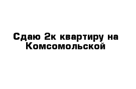 Сдаю 2к квартиру на Комсомольской